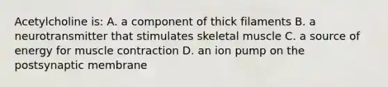 Acetylcholine is: A. a component of thick filaments B. a neurotransmitter that stimulates skeletal muscle C. a source of energy for <a href='https://www.questionai.com/knowledge/k0LBwLeEer-muscle-contraction' class='anchor-knowledge'>muscle contraction</a> D. an ion pump on the postsynaptic membrane