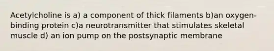 Acetylcholine is a) a component of thick filaments b)an oxygen-binding protein c)a neurotransmitter that stimulates skeletal muscle d) an ion pump on the postsynaptic membrane