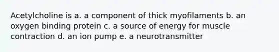 Acetylcholine is a. a component of thick myofilaments b. an oxygen binding protein c. a source of energy for muscle contraction d. an ion pump e. a neurotransmitter