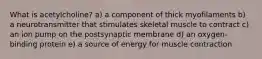 What is acetylcholine? a) a component of thick myofilaments b) a neurotransmitter that stimulates skeletal muscle to contract c) an ion pump on the postsynaptic membrane d) an oxygen-binding protein e) a source of energy for muscle contraction