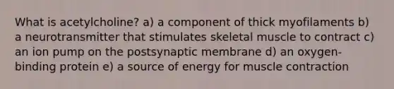 What is acetylcholine? a) a component of thick myofilaments b) a neurotransmitter that stimulates skeletal muscle to contract c) an ion pump on the postsynaptic membrane d) an oxygen-binding protein e) a source of energy for muscle contraction