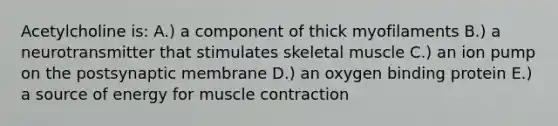 Acetylcholine is: A.) a component of thick myofilaments B.) a neurotransmitter that stimulates skeletal muscle C.) an ion pump on the postsynaptic membrane D.) an oxygen binding protein E.) a source of energy for muscle contraction