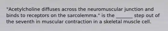 "Acetylcholine diffuses across the neuromuscular junction and binds to receptors on the sarcolemma." is the _______ step out of the seventh in muscular contraction in a skeletal muscle cell.