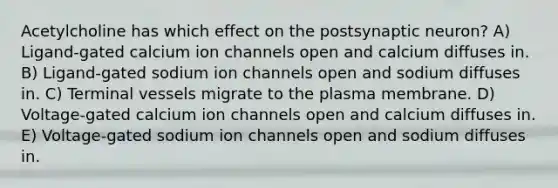 Acetylcholine has which effect on the postsynaptic neuron? A) Ligand-gated calcium ion channels open and calcium diffuses in. B) Ligand-gated sodium ion channels open and sodium diffuses in. C) Terminal vessels migrate to the plasma membrane. D) Voltage-gated calcium ion channels open and calcium diffuses in. E) Voltage-gated sodium ion channels open and sodium diffuses in.