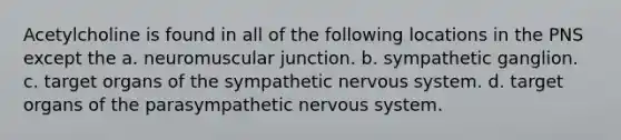 Acetylcholine is found in all of the following locations in the PNS except the a. neuromuscular junction. b. sympathetic ganglion. c. target organs of the sympathetic nervous system. d. target organs of the parasympathetic nervous system.