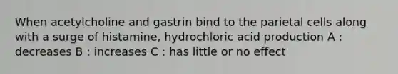 When acetylcholine and gastrin bind to the parietal cells along with a surge of histamine, hydrochloric acid production A : decreases B : increases C : has little or no effect