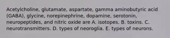 Acetylcholine, glutamate, aspartate, gamma aminobutyric acid (GABA), glycine, norepinephrine, dopamine, serotonin, neuropeptides, and nitric oxide are A. isotopes. B. toxins. C. neurotransmitters. D. types of neoroglia. E. types of neurons.