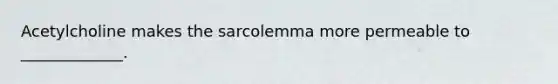 Acetylcholine makes the sarcolemma more permeable to _____________.