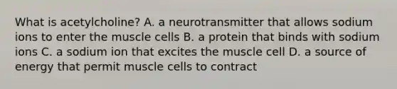 What is​ acetylcholine? A. a neurotransmitter that allows sodium ions to enter the muscle cells B. a protein that binds with sodium ions C. a sodium ion that excites the muscle cell D. a source of energy that permit muscle cells to contract