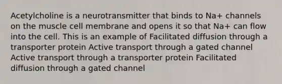 Acetylcholine is a neurotransmitter that binds to Na+ channels on the muscle cell membrane and opens it so that Na+ can flow into the cell. This is an example of Facilitated diffusion through a transporter protein Active transport through a gated channel Active transport through a transporter protein Facilitated diffusion through a gated channel