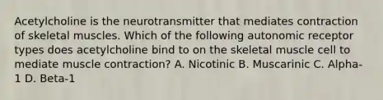 Acetylcholine is the neurotransmitter that mediates contraction of skeletal muscles. Which of the following autonomic receptor types does acetylcholine bind to on the skeletal muscle cell to mediate <a href='https://www.questionai.com/knowledge/k0LBwLeEer-muscle-contraction' class='anchor-knowledge'>muscle contraction</a>? A. Nicotinic B. Muscarinic C. Alpha-1 D. Beta-1