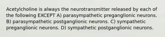 Acetylcholine is always the neurotransmitter released by each of the following EXCEPT A) parasympathetic preganglionic neurons. B) parasympathetic postganglionic neurons. C) sympathetic preganglionic neurons. D) sympathetic postganglionic neurons.