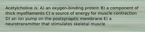 Acetylcholine is: A) an oxygen-binding protein B) a component of thick myofilaments C) a source of energy for <a href='https://www.questionai.com/knowledge/k0LBwLeEer-muscle-contraction' class='anchor-knowledge'>muscle contraction</a> D) an ion pump on the postsynaptic membrane E) a neurotransmitter that stimulates skeletal muscle