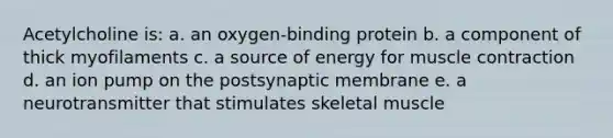 Acetylcholine is: a. an oxygen-binding protein b. a component of thick myofilaments c. a source of energy for <a href='https://www.questionai.com/knowledge/k0LBwLeEer-muscle-contraction' class='anchor-knowledge'>muscle contraction</a> d. an ion pump on the postsynaptic membrane e. a neurotransmitter that stimulates skeletal muscle