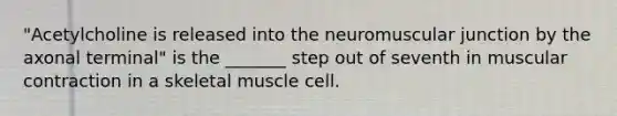 "Acetylcholine is released into the neuromuscular junction by the axonal terminal" is the _______ step out of seventh in muscular contraction in a skeletal muscle cell.