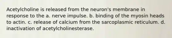 Acetylcholine is released from the neuron's membrane in response to the a. nerve impulse. b. binding of the myosin heads to actin. c. release of calcium from the sarcoplasmic reticulum. d. inactivation of acetylcholinesterase.