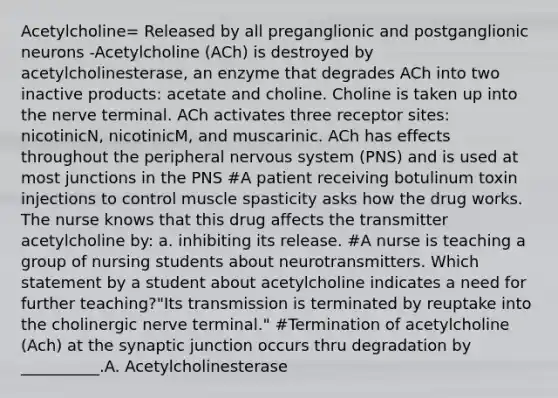 Acetylcholine= Released by all preganglionic and postganglionic neurons -Acetylcholine (ACh) is destroyed by acetylcholinesterase, an enzyme that degrades ACh into two inactive products: acetate and choline. Choline is taken up into the nerve terminal. ACh activates three receptor sites: nicotinicN, nicotinicM, and muscarinic. ACh has effects throughout the peripheral nervous system (PNS) and is used at most junctions in the PNS #A patient receiving botulinum toxin injections to control muscle spasticity asks how the drug works. The nurse knows that this drug affects the transmitter acetylcholine by: a. inhibiting its release. #A nurse is teaching a group of nursing students about neurotransmitters. Which statement by a student about acetylcholine indicates a need for further teaching?"Its transmission is terminated by reuptake into the cholinergic nerve terminal." #Termination of acetylcholine (Ach) at the synaptic junction occurs thru degradation by __________.A. Acetylcholinesterase