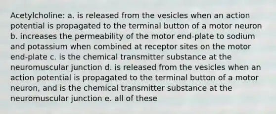 Acetylcholine: a. is released from the vesicles when an action potential is propagated to the terminal button of a motor neuron b. increases the permeability of the motor end-plate to sodium and potassium when combined at receptor sites on the motor end-plate c. is the chemical transmitter substance at the neuromuscular junction d. is released from the vesicles when an action potential is propagated to the terminal button of a motor neuron, and is the chemical transmitter substance at the neuromuscular junction e. all of these