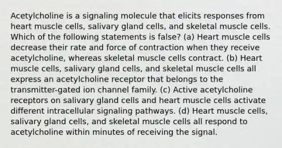 Acetylcholine is a signaling molecule that elicits responses from heart muscle cells, salivary gland cells, and skeletal muscle cells. Which of the following statements is false? (a) Heart muscle cells decrease their rate and force of contraction when they receive acetylcholine, whereas skeletal muscle cells contract. (b) Heart muscle cells, salivary gland cells, and skeletal muscle cells all express an acetylcholine receptor that belongs to the transmitter-gated ion channel family. (c) Active acetylcholine receptors on salivary gland cells and heart muscle cells activate different intracellular signaling pathways. (d) Heart muscle cells, salivary gland cells, and skeletal muscle cells all respond to acetylcholine within minutes of receiving the signal.