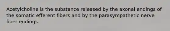 Acetylcholine is the substance released by the axonal endings of the somatic efferent fibers and by the parasympathetic nerve fiber endings.