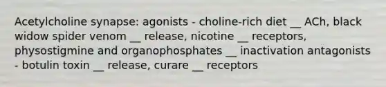 Acetylcholine synapse: agonists - choline-rich diet __ ACh, black widow spider venom __ release, nicotine __ receptors, physostigmine and organophosphates __ inactivation antagonists - botulin toxin __ release, curare __ receptors