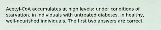 Acetyl-CoA accumulates at high levels: under conditions of starvation. in individuals with untreated diabetes. in healthy, well-nourished individuals. The first two answers are correct.