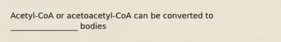 Acetyl-CoA or acetoacetyl-CoA can be converted to _________________ bodies