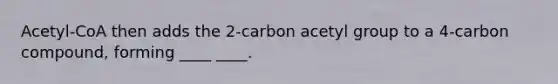 Acetyl-CoA then adds the 2-carbon acetyl group to a 4-carbon compound, forming ____ ____.