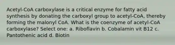 Acetyl-CoA carboxylase is a critical enzyme for fatty acid synthesis by donating the carboxyl group to acetyl-CoA, thereby forming the malonyl CoA. What is the coenzyme of acetyl-CoA carboxylase? Select one: a. Riboflavin b. Cobalamin vit B12 c. Pantothenic acid d. Biotin