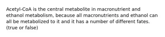 Acetyl-CoA is the central metabolite in macronutrient and ethanol metabolism, because all macronutrients and ethanol can all be metabolized to it and it has a number of different fates. (true or false)