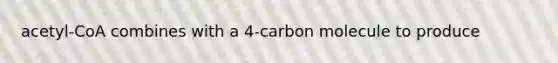 acetyl-CoA combines with a 4-carbon molecule to produce