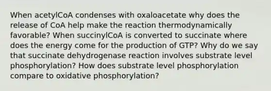 When acetylCoA condenses with oxaloacetate why does the release of CoA help make the reaction thermodynamically favorable? When succinylCoA is converted to succinate where does the energy come for the production of GTP? Why do we say that succinate dehydrogenase reaction involves substrate level phosphorylation? How does substrate level phosphorylation compare to oxidative phosphorylation?