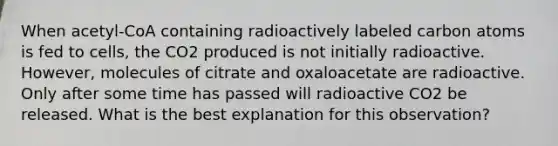 When acetyl-CoA containing radioactively labeled carbon atoms is fed to cells, the CO2 produced is not initially radioactive. However, molecules of citrate and oxaloacetate are radioactive. Only after some time has passed will radioactive CO2 be released. What is the best explanation for this observation?