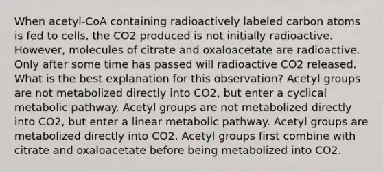 When acetyl-CoA containing radioactively labeled carbon atoms is fed to cells, the CO2 produced is not initially radioactive. However, molecules of citrate and oxaloacetate are radioactive. Only after some time has passed will radioactive CO2 released. What is the best explanation for this observation? Acetyl groups are not metabolized directly into CO2, but enter a cyclical metabolic pathway. Acetyl groups are not metabolized directly into CO2, but enter a linear metabolic pathway. Acetyl groups are metabolized directly into CO2. Acetyl groups first combine with citrate and oxaloacetate before being metabolized into CO2.