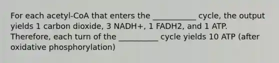 For each acetyl-CoA that enters the ___________ cycle, the output yields 1 carbon dioxide, 3 NADH+, 1 FADH2, and 1 ATP. Therefore, each turn of the __________ cycle yields 10 ATP (after oxidative phosphorylation)