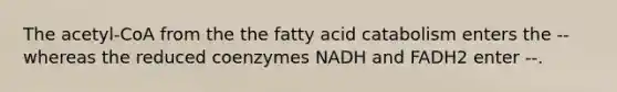 The acetyl-CoA from the the fatty acid catabolism enters the -- whereas the reduced coenzymes NADH and FADH2 enter --.