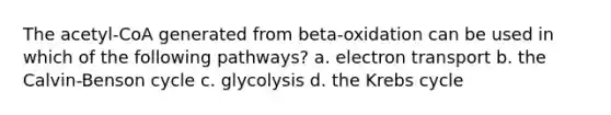 The acetyl-CoA generated from beta-oxidation can be used in which of the following pathways? a. electron transport b. the Calvin-Benson cycle c. glycolysis d. the Krebs cycle