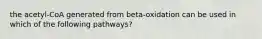 the acetyl-CoA generated from beta-oxidation can be used in which of the following pathways?