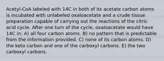 Acetyl-CoA labeled with 14C in both of its acetate carbon atoms is incubated with unlabeled oxaloacetate and a crude tissue preparation capable of carrying out the reactions of the citric acid cycle. After one turn of the cycle, oxaloacetate would have 14C in: A) all four carbon atoms. B) no pattern that is predictable from the information provided. C) none of its carbon atoms. D) the keto carbon and one of the carboxyl carbons. E) the two carboxyl carbons.