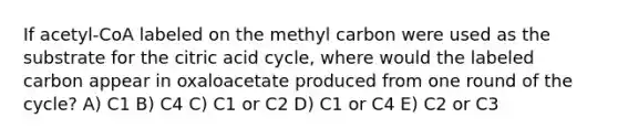 If acetyl-CoA labeled on the methyl carbon were used as the substrate for the citric acid cycle, where would the labeled carbon appear in oxaloacetate produced from one round of the cycle? A) C1 B) C4 C) C1 or C2 D) C1 or C4 E) C2 or C3