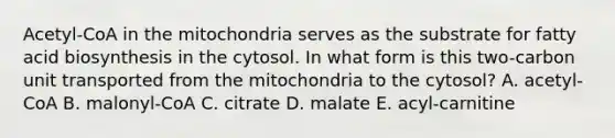 Acetyl-CoA in the mitochondria serves as the substrate for fatty acid biosynthesis in the cytosol. In what form is this two-carbon unit transported from the mitochondria to the cytosol? A. acetyl-CoA B. malonyl-CoA C. citrate D. malate E. acyl-carnitine