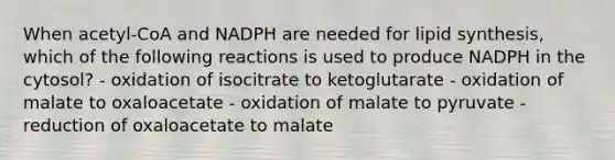 When acetyl-CoA and NADPH are needed for lipid synthesis, which of the following reactions is used to produce NADPH in the cytosol? - oxidation of isocitrate to ketoglutarate - oxidation of malate to oxaloacetate - oxidation of malate to pyruvate - reduction of oxaloacetate to malate