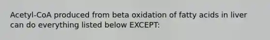 Acetyl-CoA produced from beta oxidation of fatty acids in liver can do everything listed below EXCEPT: