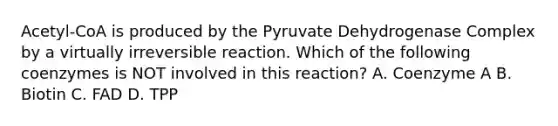 Acetyl-CoA is produced by the Pyruvate Dehydrogenase Complex by a virtually irreversible reaction. Which of the following coenzymes is NOT involved in this reaction? A. Coenzyme A B. Biotin C. FAD D. TPP