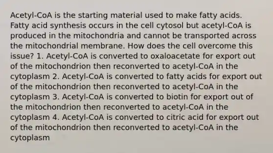 Acetyl-CoA is the starting material used to make fatty acids. Fatty acid synthesis occurs in the cell cytosol but acetyl-CoA is produced in the mitochondria and cannot be transported across the mitochondrial membrane. How does the cell overcome this issue? 1. Acetyl-CoA is converted to oxaloacetate for export out of the mitochondrion then reconverted to acetyl-CoA in the cytoplasm 2. Acetyl-CoA is converted to fatty acids for export out of the mitochondrion then reconverted to acetyl-CoA in the cytoplasm 3. Acetyl-CoA is converted to biotin for export out of the mitochondrion then reconverted to acetyl-CoA in the cytoplasm 4. Acetyl-CoA is converted to citric acid for export out of the mitochondrion then reconverted to acetyl-CoA in the cytoplasm