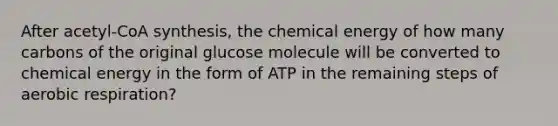 After acetyl-CoA synthesis, the chemical energy of how many carbons of the original glucose molecule will be converted to chemical energy in the form of ATP in the remaining steps of aerobic respiration?