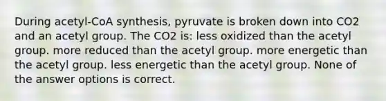 During acetyl-CoA synthesis, pyruvate is broken down into CO2 and an acetyl group. The CO2 is: less oxidized than the acetyl group. more reduced than the acetyl group. more energetic than the acetyl group. less energetic than the acetyl group. None of the answer options is correct.