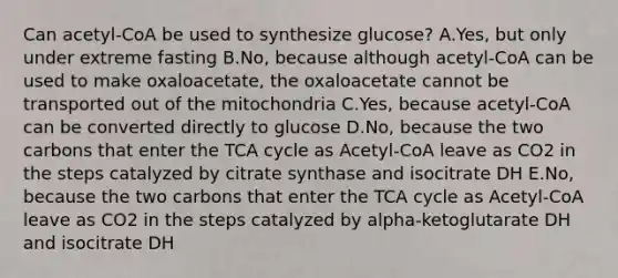 Can acetyl-CoA be used to synthesize glucose? A.Yes, but only under extreme fasting B.No, because although acetyl-CoA can be used to make oxaloacetate, the oxaloacetate cannot be transported out of the mitochondria C.Yes, because acetyl-CoA can be converted directly to glucose D.No, because the two carbons that enter the TCA cycle as Acetyl-CoA leave as CO2 in the steps catalyzed by citrate synthase and isocitrate DH E.No, because the two carbons that enter the TCA cycle as Acetyl-CoA leave as CO2 in the steps catalyzed by alpha-ketoglutarate DH and isocitrate DH