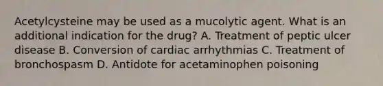 Acetylcysteine may be used as a mucolytic agent. What is an additional indication for the drug? A. Treatment of peptic ulcer disease B. Conversion of cardiac arrhythmias C. Treatment of bronchospasm D. Antidote for acetaminophen poisoning