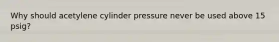 Why should acetylene cylinder pressure never be used above 15 psig?